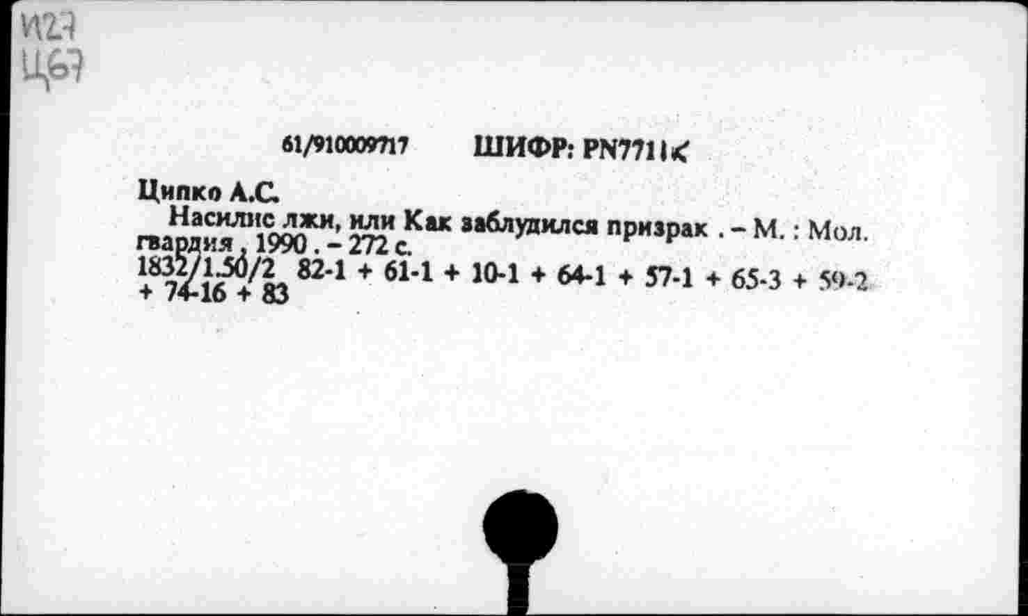 ﻿Уф
61/910000717	ШИФР: PN7711 <
Ципко А.С.
гвами^Л1‘1990ЖИ- 272 8аблудился пРизРак ■ - М. : Мол.
82*1 + б1'1 + 104 + 64-1 + S7-! + 65-3 + 5‘>-2 + /4-10 + 83